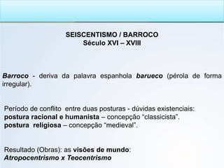 SEISCENTISMO / BARROCO
Século XVI – XVIII
Barroco - deriva da palavra espanhola barueco (pérola de forma
irregular).
Período de conflito entre duas posturas - dúvidas existenciais:
postura racional e humanista – concepção “classicista”.
postura religiosa – concepção “medieval”.
Resultado (Obras): as visões de mundo:
Atropocentrismo x Teocentrismo
 