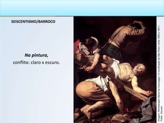 SEISCENTISMO/BARROCO
Na pintura,
conflito: claro x escuro.
Imagem:
Michelangelo
Merisi
da
Caravaggio
/
A
crucificação
de
São
Pedro,
entre
1600
e
1601
/
Public
Domain
 
