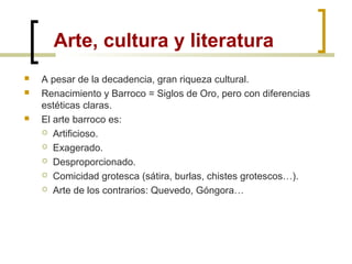 Arte, cultura y literatura
 A pesar de la decadencia, gran riqueza cultural.
 Renacimiento y Barroco = Siglos de Oro, pero con diferencias
estéticas claras.
 El arte barroco es:
 Artificioso.
 Exagerado.
 Desproporcionado.
 Comicidad grotesca (sátira, burlas, chistes grotescos…).
 Arte de los contrarios: Quevedo, Góngora…
 