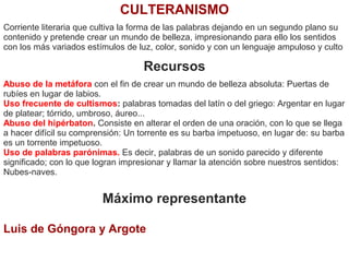 CULTERANISMO
Corriente literaria que cultiva la forma de las palabras dejando en un segundo plano su
contenido y pretende crear un mundo de belleza, impresionando para ello los sentidos
con los más variados estímulos de luz, color, sonido y con un lenguaje ampuloso y culto
Recursos
Abuso de la metáfora con el fin de crear un mundo de belleza absoluta: Puertas de
rubíes en lugar de labios.
Uso frecuente de cultismos: palabras tomadas del latín o del griego: Argentar en lugar
de platear; tórrido, umbroso, áureo...
Abuso del hipérbaton. Consiste en alterar el orden de una oración, con lo que se llega
a hacer difícil su comprensión: Un torrente es su barba impetuoso, en lugar de: su barba
es un torrente impetuoso.
Uso de palabras parónimas. Es decir, palabras de un sonido parecido y diferente
significado; con lo que logran impresionar y llamar la atención sobre nuestros sentidos:
Nubes-naves.
Máximo representante
Luis de Góngora y Argote
 