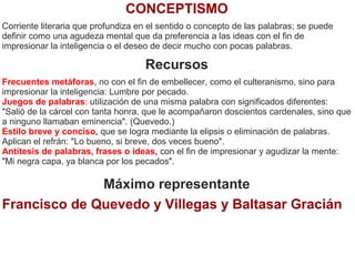 CONCEPTISMO
Corriente literaria que profundiza en el sentido o concepto de las palabras; se puede
definir como una agudeza mental que da preferencia a las ideas con el fin de
impresionar la inteligencia o el deseo de decir mucho con pocas palabras.
Recursos
Frecuentes metáforas, no con el fin de embellecer, como el culteranismo, sino para
impresionar la inteligencia: Lumbre por pecado.
Juegos de palabras: utilización de una misma palabra con significados diferentes:
"Salió de la cárcel con tanta honra, que le acompañaron doscientos cardenales, sino que
a ninguno llamaban eminencia". (Quevedo.)
Estilo breve y conciso, que se logra mediante la elipsis o eliminación de palabras.
Aplican el refrán: "Lo bueno, si breve, dos veces bueno".
Antítesis de palabras, frases o ideas, con el fin de impresionar y agudizar la mente:
"Mi negra capa, ya blanca por los pecados".
Máximo representante
Francisco de Quevedo y Villegas y Baltasar Gracián
 