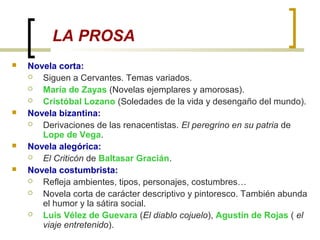 LA PROSA
 Novela corta:
 Siguen a Cervantes. Temas variados.
 María de Zayas (Novelas ejemplares y amorosas).
 Cristóbal Lozano (Soledades de la vida y desengaño del mundo).
 Novela bizantina:
 Derivaciones de las renacentistas. El peregrino en su patria de
Lope de Vega.
 Novela alegórica:
 El Criticón de Baltasar Gracián.
 Novela costumbrista:
 Refleja ambientes, tipos, personajes, costumbres…
 Novela corta de carácter descriptivo y pintoresco. También abunda
el humor y la sátira social.
 Luis Vélez de Guevara (El diablo cojuelo), Agustín de Rojas ( el
viaje entretenido).
 