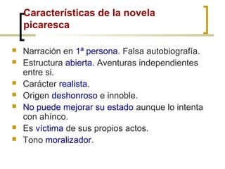 Características de la novela
picaresca
 Narración en 1ª persona. Falsa autobiografía.
 Estructura abierta. Aventuras independientes
entre si.
 Carácter realista.
 Origen deshonroso e innoble.
 No puede mejorar su estado aunque lo intenta
con ahínco.
 Es víctima de sus propios actos.
 Tono moralizador.
 