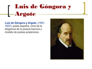 Luis de Góngora y
Argote
Luis de Góngora y Argote, (1561-
1627), poeta español, cima de la
elegancia de la poesía barroca y
modelo de poetas posteriores.
 