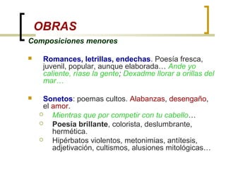 OBRAS
Composiciones menores
 Romances, letrillas, endechas. Poesía fresca,
juvenil, popular, aunque elaborada… Ande yo
caliente, ríase la gente; Dexadme llorar a orillas del
mar…
 Sonetos: poemas cultos. Alabanzas, desengaño,
el amor.
 Mientras que por competir con tu cabello…
 Poesía brillante, colorista, deslumbrante,
hermética.
 Hipérbatos violentos, metonimias, antítesis,
adjetivación, cultismos, alusiones mitológicas…
 