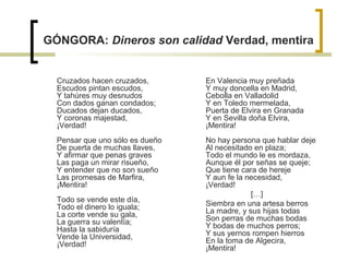 GÓNGORA: Dineros son calidad Verdad, mentira
Cruzados hacen cruzados,
Escudos pintan escudos,
Y tahúres muy desnudos
Con dados ganan condados;
Ducados dejan ducados,
Y coronas majestad,
¡Verdad!
Pensar que uno sólo es dueño
De puerta de muchas llaves,
Y afirmar que penas graves
Las paga un mirar risueño,
Y entender que no son sueño
Las promesas de Marfira,
¡Mentira!
Todo se vende este día,
Todo el dinero lo iguala;
La corte vende su gala,
La guerra su valentía;
Hasta la sabiduría
Vende la Universidad,
¡Verdad!
En Valencia muy preñada
Y muy doncella en Madrid,
Cebolla en Valladolid
Y en Toledo mermelada,
Puerta de Elvira en Granada
Y en Sevilla doña Elvira,
¡Mentira!
No hay persona que hablar deje
Al necesitado en plaza;
Todo el mundo le es mordaza,
Aunque él por señas se queje;
Que tiene cara de hereje
Y aun fe la necesidad,
¡Verdad!
[…]
Siembra en una artesa berros
La madre, y sus hijas todas
Son perras de muchas bodas
Y bodas de muchos perros;
Y sus yernos rompen hierros
En la toma de Algecira,
¡Mentira!
 