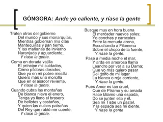 GÓNGORA: Ande yo caliente, y ríase la gente
Traten otros del gobierno
Del mundo y sus monarquías,
Mientras gobiernan mis días
Mantequillas y pan tierno,
Y las mañanas de invierno
Naranjada y aguardiente,
Y ríase la gente.
Coma en dorada vajilla
El príncipe mil cuidados,
Cómo píldoras dorados;
Que yo en mi pobre mesilla
Quiero más una morcilla
Que en el asador reviente,
Y ríase la gente.
Cuando cubra las montañas
De blanca nieve el enero,
Tenga yo lleno el brasero
De bellotas y castañas,
Y quien las dulces patrañas
Del Rey que rabió me cuente,
Y ríase la gente.
Busque muy en hora buena
El mercader nuevos soles;
Yo conchas y caracoles
Entre la menuda arena,
Escuchando a Filomena
Sobre el chopo de la fuente,
Y ríase la gente.
Pase a media noche el mar,
Y arda en amorosa llama
Leandro por ver a su Dama;
Que yo más quiero pasar
Del golfo de mi lagar
La blanca o roja corriente,
Y ríase la gente.
Pues Amor es tan cruel,
Que de Píramo y su amada
Hace tálamo una espada,
Do se junten ella y él,
Sea mi Tisbe un pastel,
Y la espada sea mi diente,
Y ríase la gente
 