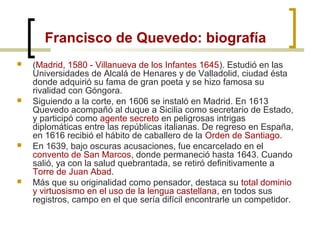 Francisco de Quevedo: biografía
 (Madrid, 1580 - Villanueva de los Infantes 1645). Estudió en las
Universidades de Alcalá de Henares y de Valladolid, ciudad ésta
donde adquirió su fama de gran poeta y se hizo famosa su
rivalidad con Góngora.
 Siguiendo a la corte, en 1606 se instaló en Madrid. En 1613
Quevedo acompañó al duque a Sicilia como secretario de Estado,
y participó como agente secreto en peligrosas intrigas
diplomáticas entre las repúblicas italianas. De regreso en España,
en 1616 recibió el hábito de caballero de la Orden de Santiago.
 En 1639, bajo oscuras acusaciones, fue encarcelado en el
convento de San Marcos, donde permaneció hasta 1643. Cuando
salió, ya con la salud quebrantada, se retiró definitivamente a
Torre de Juan Abad.
 Más que su originalidad como pensador, destaca su total dominio
y virtuosismo en el uso de la lengua castellana, en todos sus
registros, campo en el que sería difícil encontrarle un competidor.
 