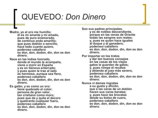 QUEVEDO: Don Dinero
Madre, yo al oro me humillo;
él es mi amante y mi amado,
pues de puro enamorado,
de continuo anda amarillo;
que pues doblón o sencillo,
hace todo cuanto quiero,
poderoso caballero
es don, don, dodon, din, don es don
dinero.
Nace en las Indias honrado,
donde el mundo le acompaña,
viene a morir en España
y es en Génova enterrado;
y pues quien le trae al lado
es hermoso, aunque sea fiero,
poderoso caballero
es don, don, dodon, din, don es don
dinero.
Es galán, y es como un oro:
tiene quebrado el color;
persona de gran valor,
tan cristiano como moro;
pues que da y quita el decoro
y quebranta cualquier fuero,
poderoso caballero
es don, don, dodon, din, don es don
dinero.
Son sus padres principales,
y es de nobles descendiente,
porque en las venas de Oriente
todas las sangres son reales;
y, pues es quien hace iguales
al duque y al ganadero,
poderoso caballero
es don, don, dodon, din, don es don
dinero.
Por importar en los tratos
y dar tan buenos consejos
en las casas de los viejos
gatos le guardan de gatos;
y, pues rompe él recatos
y ablanda al juez más severo,
poderoso caballero
es don, don, dodon, din, don es don
dinero.
Nunca vi damas ingratas
a su gusto y afición,
que a las caras de un doblón
hacen sus caras baratas;
y, pues hace las bravatas
desde su bolsa de cuero,
poderoso caballero
es don, don, dodon, din, don es don
dinero.
 