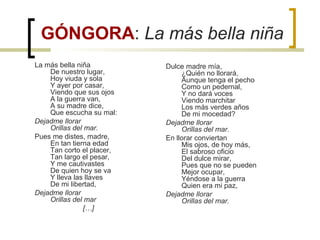 GÓNGORA: La más bella niña
La más bella niña
De nuestro lugar,
Hoy viuda y sola
Y ayer por casar,
Viendo que sus ojos
A la guerra van,
A su madre dice,
Que escucha su mal:
Dejadme llorar
Orillas del mar.
Pues me distes, madre,
En tan tierna edad
Tan corto el placer,
Tan largo el pesar,
Y me cautivastes
De quien hoy se va
Y lleva las llaves
De mi libertad,
Dejadme llorar
Orillas del mar
[…]
Dulce madre mía,
¿Quién no llorará,
Aunque tenga el pecho
Como un pedernal,
Y no dará voces
Viendo marchitar
Los más verdes años
De mi mocedad?
Dejadme llorar
Orillas del mar.
En llorar conviertan
Mis ojos, de hoy más,
El sabroso oficio
Del dulce mirar,
Pues que no se pueden
Mejor ocupar,
Yéndose a la guerra
Quien era mi paz,
Dejadme llorar
Orillas del mar.
 