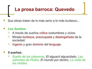 La prosa barroca: Quevedo
 Sus obras tratan de lo más serio a lo más burlesco...
 Los Sueños:
 A través de sueños critica costumbres y vicios.
 Mirada burlesca, preocupada y desengañada de la
sociedad.
 Ingenio y gran dominio del lenguaje.
 5 sueños:
 Sueño de las calaveras, El alguacil alguacilado, Las
zahúrdas de Plutón, El mundo por dentro, La visita de
los chistes.
 
