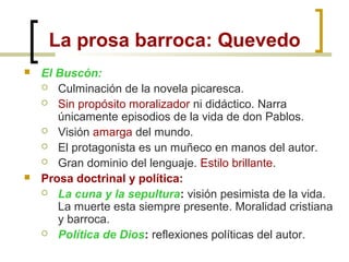  El Buscón:
 Culminación de la novela picaresca.
 Sin propósito moralizador ni didáctico. Narra
únicamente episodios de la vida de don Pablos.
 Visión amarga del mundo.
 El protagonista es un muñeco en manos del autor.
 Gran dominio del lenguaje. Estilo brillante.
 Prosa doctrinal y política:
 La cuna y la sepultura: visión pesimista de la vida.
La muerte esta siempre presente. Moralidad cristiana
y barroca.
 Política de Dios: reflexiones políticas del autor.
La prosa barroca: Quevedo
 