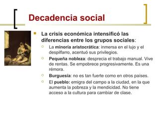 Decadencia social
 La crisis económica intensificó las
diferencias entre los grupos sociales:
 La minoría aristocrática: inmersa en el lujo y el
despilfarro, acentuó sus privilegios.
 Pequeña nobleza: desprecia el trabajo manual. Vive
de rentas. Se empobrece progresivamente. Es una
rémora.
 Burguesía: no es tan fuerte como en otros países.
 El pueblo: emigra del campo a la ciudad, en la que
aumenta la pobreza y la mendicidad. No tiene
acceso a la cultura para cambiar de clase.
 