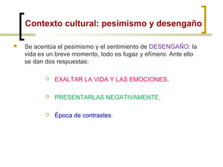 Contexto cultural: pesimismo y desengaño
 Se acentúa el pesimismo y el sentimiento de DESENGAÑO: la
vida es un breve momento, todo es fugaz y efímero. Ante ello
se dan dos respuestas:
 EXALTAR LA VIDA Y LAS EMOCIONES.
 PRESENTARLAS NEGATIVAMENTE.
 Época de contrastes.
 
