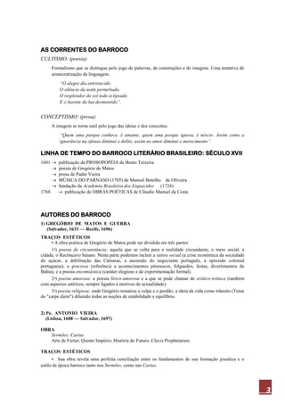 3
AS CORRENTES DO BARROCO
CULTISMO: (poesia)
Formalismo que se distingue pelo jogo de palavras, de construções e de imagens. Uma tentativa de
aristocratização da linguagem.
“O alegre dia entristecido
O silêncio da noite perturbado,
O resplendor do sol todo eclipsado
E o luzente da lua desmentido”.
CONCEPTISMO: (prosa)
A imagem se torna sutil pelo jogo das ideias e dos conceitos.
“Quem ama porque conhece, é amante; quem ama porque ignora, é néscio. Assim como a
ignorância na ofensa diminui o delito, assim no amor diminui o merecimento”.
LINHA DE TEMPO DO BARROCO LITERÁRIO BRASILEIRO: SÉCULO XVII
1601 publicação da PROSOPOPÉIA de Bento Teixeira
poesia de Gregório de Matos
prosa de Padre Vieira
MÚSICA DO PARNASO (1705) de Manoel Botelho de Oliveira
fundação da Academia Brasileira dos Esquecidos (1724)
1768 publicação de OBRAS POÉTICAS de Cláudio Manuel da Costa
AUTORES DO BARROCO
1) GREGÓRIO DE MATOS E GUERRA
(Salvador, 1633 — Recife, 1696)
TRAÇOS ESTÉTICOS
• A obra poética de Gregório de Matos pode ser dividida em três partes:
1a
) poesia de circunstância: aquela que se volta para a realidade circundante, o meio social, a
cidade, o Recôncavo baiano. Nesta parte podemos incluir a sátira social (a crise econômica da sociedade
do açúcar, a debilitação das Câmaras, a ascensão do negociante português, a opressão colonial
portuguesa), a graciosa (referência a acontecimentos pitorescos, folguedos, festas, divertimentos da
Bahia), e a poesia encomiástica (caráter elogioso e de experimentação formal).
2a
) poesia amorosa: a poesia lírico-amorosa e a que se pode chamar de erótico-irônica (também
com aspectos satíricos, sempre ligados a motivos de sexualidade).
3a
) poesia religiosa: onde Gregório tematiza a culpa e o perdão, a ideia da vida como trânsito (Tema
do "carpe diem") diluindo todas as noções de estabilidade e equilíbrio.
2) Pe. ANTONIO VIEIRA
(Lisboa, 1608 — Salvador, 1697)
OBRA
Sermões; Cartas
Arte de Furtar; Quinto Império; História do Futuro; Clavis Prophetarum.
TRAÇOS ESTÉTICOS
• Sua obra revela uma perfeita conciliação entre os fundamentos de sua formação jesuítica e o
estilo de época barroco tanto nos Sermões, como nas Cartas.
 
