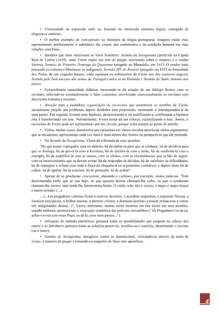 4
• Virtuosidade na expressão sutil, no fraseado de intrincada estrutura lógica, carregada de
alegorias e antíteses.
• O melhor exemplo de conceptismo na literatura da língua portuguesa: imagens muito rica,
representando perfeitamente a substância das coisas, dos sentimentos e da condição humana nas suas
relações com Deus.
• Sermões que mais interessam ao leitor brasileiro: Sermão da Sexagésima (proferido na Capela
Real de Lisboa (1655), onde Vieira expõe sua arte de pregar, teorizando sobre o oratório e o orador
Sacros); Sermão do Primeiro Domingo da Quaresma (pregado no Maranhão, em 1653. O orador tenta
persuadir os colonos a libertarem os indígenas); Sermão XIV do Rosário (pregado em 1633 na Irmandade
dos Pretos de um engenho baiano, onde equipara os sofrimentos de Cristo aos dos escravos negros);
Sermão pelo bom sucesso das armas de Portugal contra as de Holanda e Sermão de Santo Antonio aos
peixes.
• Extraordinária capacidade didática, recursando-se da criação de um diálogo fictício com os
ouvintes, referindo-se constantemente a fatos concretos, envolvendo emocionalmente os ouvintes com
descrições realistas e tocantes.
• Atenção para a cuidadosa organização de raciocínio que caracteriza os sermões de Vieira:
inicialmente propõe um problema, depois desdobra esta proposição, mostrando a interdependência de
suas partes. Em seguida, levanta uma hipótese, demonstrando-a ou justificando-a; confirmada a hipótese
esta é transformada em tese. Normalmente, Vieira ainda dá um reforço, rejustificando a tese. Assim, o
raciocínio de Vieira pode ser representado por um círculo, porque volta sempre ao ponto de partida.
• Vieira, muitas vezes, desenvolve seu raciocínio em vários círculos através de vários argumentos,
que se encadeiam, aprisionando cada vez mais o tema dentro dos limites ou perspectivas que ele pretende.
• No Sermão da Sexagésima, Vieira dá a fórmula de seus sermões:
"Há que tomar o pregador uma só matéria, há de defini-la para que se conheça, há de dividi-la para
que se distinga, há de prová-la com a Escritura, há de declará-la com a razão, há de confirmá-la com o
exemplo, há de amplificá-la com as causas, com os efeitos, com as circunstâncias que se hão de seguir,
com os inconvenientes que se devem evitar; há de responder às dúvidas, há de satisfazer às dificuldades,
há de impugnar e refutar com toda a força da eloquência os argumentos contrários, e depois disso há de
colher, há de apertar, há de concluir, há de persuadir, há de acabar".
• Apesar de se proclamar conceptista, atacando o cultismo, por exemplo, nestas palavras: "Este
desventurado estilo que se usa hoje, os que querem honrar chamam-lhe culto, os que o condenam
chamam-lhe escuro, mas ainda lhe fazem muita honra. O estilo culto não é escuro, é negro e negro braçal
e muito cerrado. (...)
... (...) os pregadores cultistas ficam a motivar desvelos, a acreditar empenhos, a requintar finezas, a
lisonjear precipícios, a brilhar auroras, a derreter cristais, a desmaiar jasmins, a toucar primaveras e outras
mil indignidades destas(...)", Vieira, entretanto, muitas vezes incorreu em tais vícios em seus sermões,
usando antíteses, promovendo a escavação semântica das palavras, trocadilhos ("Ah Pregadores! os de cá,
achar-vos-eis com mais Paço; os de lá, com mais passos...").
• utilização do método parenético: pensava todas as possibilidades que surgiam na cabeça dos
outros e as derrubava; pensava todas as soluções possíveis, recolhia-as e concluía, desarmando o ouvinte
(ou o leitor).
• Sermão da Sexagésima: desagravo contra os dominicanos, criticando-os através da arma da
ironia, à maneira de pregar e tornando-os suspeitos de falso zelo apostólico.
 