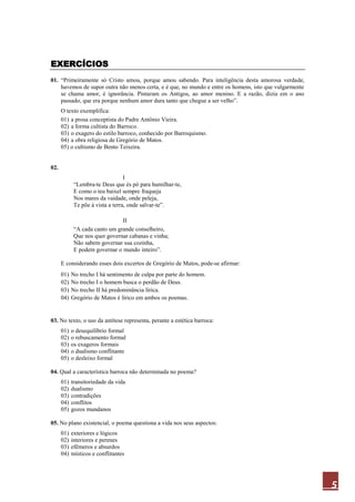 5
EXERCÍCIOS
01. “Primeiramente só Cristo amou, porque amou sabendo. Para inteligência desta amorosa verdade,
havemos de supor outra não menos certa, e é que, no mundo e entre os homens, isto que vulgarmente
se chama amor, é ignorância. Pintaram os Antigos, ao amor menino. E a razão, dizia em o ano
passado, que era porque nenhum amor dura tanto que chegue a ser velho”.
O texto exemplifica:
01) a prosa conceptista do Padre Antônio Vieira.
02) a forma cultista do Barroco.
03) o exagero do estilo barroco, conhecido por Barroquismo.
04) a obra religiosa de Gregório de Matos.
05) o cultismo de Bento Teixeira.
02.
I
“Lembra-te Deus que és pó para humilhar-te,
E como o teu baixel sempre fraqueja
Nos mares da vaidade, onde peleja,
Te põe à vista a terra, onde salvar-te”.
II
“A cada canto um grande conselheiro,
Que nos quer governar cabanas e vinha;
Não sabem governar sua cozinha,
E podem governar o mundo inteiro”.
E considerando esses dois excertos de Gregório de Matos, pode-se afirmar:
01) No trecho I há sentimento de culpa por parte do homem.
02) No trecho I o homem busca o perdão de Deus.
03) No trecho II há predominância lírica.
04) Gregório de Matos é lírico em ambos os poemas.
03. No texto, o uso da antítese representa, perante a estética barroca:
01) o desequilíbrio formal
02) o rebuscamento formal
03) os exageros formais
04) o dualismo conflitante
05) o desleixo formal
04. Qual a característica barroca não determinada no poema?
01) transitoriedade da vida
02) dualismo
03) contradições
04) conflitos
05) gozos mundanos
05. No plano existencial, o poema questiona a vida nos seus aspectos:
01) exteriores e lógicos
02) interiores e perenes
03) efêmeros e absurdos
04) místicos e conflitantes
 