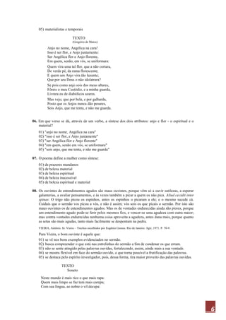 6
05) materialistas e temporais
TEXTO
(Gregório de Matos)
Anjo no nome, Angélica na cara!
Isso é ser flor, e Anjo juntamente:
Ser Angélica flor e Anjo florente,
Em quem, senão, em vós, se uniformara:
Quem vira uma tal flor, que a não cortara,
De verde pé, da rama florescente;
E quem um Anjo vira tão luzente;
Que por seu Deus o não idolatrara?
Se pois como anjo sois dos meus altares,
Fôreis o meu Custódio, e a minha guarda,
Livrara eu de diabólicos azares.
Mas vejo, que por bela, e por galharda,
Posto que os Anjos nunca dão pesares,
Sois Anjo, que me tenta, e não me guarda.
06. Em que verso se dá, através de um verbo, a síntese dos dois atributos: anjo e flor - o espiritual e o
material?
01) "anjo no nome, Angélica na cara"
02) "isso é ser flor, e Anjo juntamente"
03) "ser Angélica flor e Anjo florente"
04) "em quem, senão em vós, se uniformara"
05) "sois anjo, que me tenta, e não me guarda"
07. O poema define a mulher como síntese:
01) de prazeres mundanos
02) de beleza material
03) de beleza espiritual
04) de beleza inacessível
05) de beleza espiritual e material
08. Os ouvintes de entendimentos agudos são maus ouvintes, porque vêm só a ouvir sutilezas, a esperar
galanterias, a avaliar pensamentos, e às vezes também a picar a quem os não pica. Aliud cecidit inter
spinas: O trigo não picou os espinhos, antes os espinhos o picaram a ele; e o mesmo sucede cá.
Cuidais que o sermão vos picou a vós, e não é assim; vós sois os que picais o sermão. Por isto são
maus ouvintes os de entendimentos agudos. Mas os de vontades endurecidas ainda são piores, porque
um entendimento agudo pode-se ferir pelos mesmos fios, e vencer-se uma agudeza com outra maior;
mas contra vontades endurecidas nenhuma coisa aproveita a agudeza, antes dana mais, porque quanto
as setas são mais agudas, tanto mais facilmente se despontam na pedra.
VIEIRA, Antônio. In: Vieira – Trechos escolhidos por Eugênio Gomes. Rio de Janeiro: Agir, 1971. P. 78-9.
Para Vieira, o bom ouvinte é aquele que:
01) se vê nos bons exemplos evidenciados no sermão.
02) busca compreender o que está nas entrelinhas do sermão a fim de condenar os que erram.
03) não se sente atingido pelas palavras ouvidas, fortalecendo, assim, ainda mais a sua vontade.
04) se mostra flexível em face do sermão ouvido, o que torna possível a frutificação das palavras.
05) se destaca pelo espírito investigador, pois, dessa forma, tira maior proveito das palavras ouvidas.
TEXTO
Soneto
Neste mundo é mais rico o que mais rapa:
Quem mais limpo se faz tem mais carepa;
Com sua língua, ao nobre o vil decepa:
 