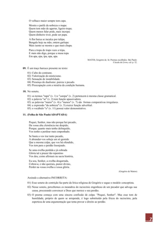 7
O velhaco maior sempre tem capa.
Mostra o patife da nobreza o mapa:
Quem tem mão de agarrar, ligeiro trepa;
Quem menos falar pode, mais increpa:
Quem dinheiro tiver, pode ser papa.
A flor baixa se inculca por tulipa;
Bengala hoje na mão, ontem garlopa:
Mais isento se mostra o que mais chupa.
Para a tropa do trapo vazo a tripa,
E mais não digo, porque a musa topa
Em apa, epa, ipa, opa, upa.
MATOS, Gregório de. In: Poemas escolhidos. São Paulo:
Círculo do Livro, s/d. p. 32.
09. É um traço barroco presente no texto:
01) Culto do contraste.
02) Valorização do misticismo.
03) Sensação de instabilidade.
04) Presença do dualismo: pureza x pecado.
05) Preocupação com a miséria da condição humana.
10. No soneto,
01) os termos "rapa" (v. 1) e "carepa" (v. 2) pertencem à mesma classe gramatical.
02) a palavra "se" (v. 2) tem função apassivadora.
03) as palavras "maior" (v. 4) e "menos" (v. 7) são formas comparativas irregulares.
04) a expressão "da nobreza" (v. 5) exerce função adverbial.
05) o vocábulo "o" (v. 11) possui valor demonstrativo.
11. (Folha de São Paulo/ADAPTADA)
Pequei, Senhor, mas não porque hei pecado,
Da vossa alta clemência me despido;
Porque, quanto mais tenho delinquido,
Vos tenho a perdoar mais empenhado.
Se basta a vos irar tanto pecado,
A abrandar-vos sobeja um só gemido
Que a mesma culpa, que vos há ofendido,
Vos tem para o perdão lisonjeado.
Se uma ovelha perdida e já cobrada
Glória tal e prazer tão repentino
Vos deu, como afirmais na sacra história,
Eu sou, Senhor, a ovelha desgarrada,
Cobrai-a; e não queirais, pastor divino,
Perder na vossa ovelha a vossa glória.
(Gregório de Mattos)
Assinale a alternativa INCORRETA:
01) Esse soneto de contrição faz parte da lírica religiosa de Gregório e segue o modelo conceptista.
02) Nesse soneto, percebemos os meandros do raciocínio engenhoso de um pecador que advoga sua
causa, procurando convencer a Deus que merece o seu perdão.
03) O poema começa com uma sincera confissão de culpa: "Pequei, Senhor". Mas esse tom de
humildade, próprio de quem se arrepende, é logo substituído pela frieza do raciocínio, pela
esperteza de uma argumentação que tenta provar o direito ao perdão.
 