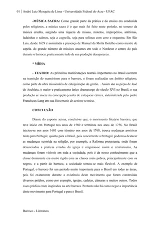 01 André Luiz Mesquita de Lima - Universidade Federal do Acre - UFAC
Barroco - Literatura
-MÚSICA SACRA: Como grande parte da prática e do ensino era conduzida
pelos religiosos, a música sacra é o que mais foi feito neste período, no terreno da
música erudita, surgindo uma riqueza de missas, motetos, impropérios, antífonas,
ladainhas e salmos, seja a cappella, seja para solistas com coro e orquestra. Em São
Luís, desde 1629 é assinalada a presença de Manuel da Motta Botelho como mestre de
capela. do grande número de músicos atuantes em todo o Nordeste e centro do país
durante o barroco, praticamente tudo de sua produção desapareceu.
* MÍDIA
- TEATRO: As primeiras manifestações teatrais importantes no Brasil ocorrem
na transição do maneirismo para o barroco, e foram realizadas em âmbito religioso,
como parte da obra missionária de catequização do gentio. . Assim são as peças de José
de Anchieta, o maior e praticamente único dramaturgo do século XVI no Brasil, e sua
produção se insere na concepção jesuíta de catequese cênica, sistematizada pelo padre
Franciscus Lang em sua Dissertatio de actione scenica.
CONCLUSÃO
Diante do exposto acima, conclui-se que, o movimento literário barroco, que
teve inicio em Portugal nos anos de 1580 e terminou nos anos de 1756. No Brasil
iniciou-se nos anos 1601 com término nos anos de 1768, trouxe mudanças positivas
tanto para Portugal, quanto para o Brasil, pois concernente a Portugal, podemos destacar
as mudanças ocorrida na religião, por exemplo, a Reforma protestante, onde foram
denunciadas a praticas erradas da igreja e originou-se assim o cristianismo, As
mudanças foram visíveis em toda a sociedade, pois é de nosso conhecimento que a
classe dominante era muito rígida com as classes mais pobres, principalmente com os
negros, e a partir do barroco, a sociedade tornou-se mais flexível. A exemplo de
Portugal, o barroco foi um período muito importante para o Brasil em todas as áreas,
pois foi exatamente durante a existência deste movimento que foram construídas
diversos prédios, como por exemplo, igrejas, cadeias, câmaras e muitos outros. Todos
esses prédios eram inspirados na arte barraca. Portanto não há como negar a importância
deste movimento para Portugal e para o Brasil.
 