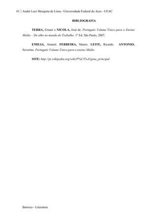 01 André Luiz Mesquita de Lima - Universidade Federal do Acre - UFAC
Barroco - Literatura
BIBLIOGRAFIA
TERRA, Ernani e NICOLA, José de. Português Volume Único para o Ensino
Médio – De olho no mundo do Trabalho. 1º Ed. São Paulo, 2007.
EMILIA, Amaral. FERREIRA, Mauro. LEITE, Ricardo. ANTONIO,
Severino. Português Volume Único para o ensino Médio.
SITE: http://pt.wikipedia.org/wiki/P%C3%A1gina_principal
 