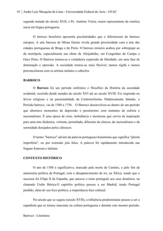 01 André Luiz Mesquita de Lima - Universidade Federal do Acre - UFAC
Barroco - Literatura
segunda metade do século XVII, e Pe. Antônio Vieira, maior representante da oratória
sacra em língua portuguesa.
O barroco brasileiro apresenta peculiaridades que o diferenciam do barroco
europeu. A arte barroca de Minas Gerais revela grande proximidade com a arte das
cidades portuguesas de Braga e do Porto. O barroco mineiro acabou por sobrepujar ao
da metrópole, especialmente nas obras de Aleijadinho, em Congonhas do Campo e
Ouro Preto. O Barroco tornou-se a verdadeira expressão de liberdade, em uma fase de
dominação e opressão. A sociedade tornou-se mais flexível, menos rígida e menos
preconceituosa com os artistas mulatos e caboclos.
BARROCO
O Barroco foi um período estilístico e filosófico da História da sociedade
ocidental, ocorrido desde meados do século XVI até ao século XVIII. Foi inspirado no
fervor religioso e na passionalidade da Contrarreforma. Didaticamente falando, o
Período barroco, vai de 1580 a 1756. O Barroco desenvolveu-se dentro de um período
que alternava momentos de depressão e pessimismo com instantes de euforia e
nacionalismo. É uma época de crise, turbulência e incertezas que serviu de inspiração
para uma arte dinâmica, violenta, perturbada, diferente da clareza, do racionalismo e da
serenidade desejados pelos clássicos.
O termo "barroco" advém da palavra portuguesa homónima que significa "pérola
imperfeita", ou por extensão jóia falsa. A palavra foi rapidamente introduzida nas
línguas francesa e italiana.
CONTEXTO HISTÓRICO
O ano de 1580 é significativo, marcado pela morte de Camões, e pelo fim da
autonomia política de Portugal, com o desaparecimento do rei, na África, sendo que o
sucessor foi Filipe II da Espanha, que anexou o reino português aos seus domínios, na
chamada União Ibérica.O capitólio político passou a ser Madrid, tendo Portugal
perdido, além do seu foco político, a importância foco cultural.
No século que se seguiu (século XVII), a influência predominante passou a ser a
espanhola que se tornou marcante na cultura portuguesa e durante este mesmo período,
 