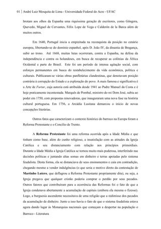 01 André Luiz Mesquita de Lima - Universidade Federal do Acre - UFAC
Barroco - Literatura
brotam aos olhos da Espanha uma riquíssima geração de escritores, como Gôngora,
Quevedo, Miguel de Cervantes, Félix Lope de Vega e Calderón de la Barca além de
muitos outros.
Em 1640, Portugal inicia a empreitada na reconquista da posição no cenário
europeu, libertando-se do domínio espanhol, após D. João IV, da dinastia de Bragança,
subir ao trono. Até 1668, muitas lutas ocorreram, contra a Espanha, na defesa da
independência e contra os holandeses, em busca de recuperar as colônias da África
Ocidental e parte do Brasil. Este foi um período de intensa agitação social, com
esforços permanentes em busca do restabelecimento da vida econômica, política e
culturais. Publicaram-se várias obras panfletárias clandestinas, que denotavam posição
contrária à corrupção do Estado e a exploração do povo. A mais famosa e significativa é
a Arte de Furtar, cuja autoria está atribuída desde 1941 ao Padre Manuel da Costa e é
hoje praticamente incontestada. Marquês de Pombal, ministro do rei Dom José, subiu ao
poder em 1750, com propostas renovadoras, que inauguraram uma nova fase na história
cultural portuguesa. Em 1756, a Arcádia Lusitana demarcou o início de novas
concepções literárias.
Outros fatos que caracterizam o contexto histórico do barroco na Europa foram a
Reforma Protestante e o Concílio de Trento.
A Reforma Protestante foi uma reforma ocorrida após a Idade Média e que
tinham como base, além do cunho religioso, a insatisfação com as atitudes da Igreja
Católica e seu distanciamento com relação aos princípios primordiais.
Durante a Idade Média a Igreja Católica se tornou muito mais poderosa, interferindo nas
decisões políticas e juntando altas somas em dinheiro e terras apoiadas pelo sistema
feudalista. Desta forma, ela se distanciava de seus ensinamentos e caía em contradição,
chegando mesmo a vender indulgências (o que seria o motivo direto da contestação de
Martinho Lutero, que deflagrou a Reforma Protestante propriamente dita), ou seja, a
Igreja pregava que qualquer cristão poderia comprar o perdão por seus pecados.
Outros fatores que contribuíram para a ocorrência das Reformas foi o fato de que a
Igreja condenava abertamente a acumulação de capitais (embora ela mesma o fizesse).
Logo, a burguesia ascendente necessitava de uma religião que a redimisse dos pecados
da acumulação de dinheiro. Junto a isso havia o fato de que o sistema feudalista estava
agora dando lugar às Monarquias nacionais que começam a despertar na população o
 