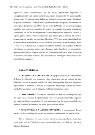 01 André Luiz Mesquita de Lima - Universidade Federal do Acre - UFAC
Barroco - Literatura
capital do Brasil, transformou-se em um núcleo populacional importante, e
conseqüentemente, num centro cultural que, mesmo timidamente, fez surgir grandes
figuras, como Gregório de Matos. O Barroco Brasileiro prensenciou ainda a decadência
do período açucareiro. Duarte Coelho, que era donatário da capitania de Pernambuco,
tomou posse do território em 1535 e fundou a vila de Olinda. Ele foi responsável pela
instalação dos primeiros engenhos de açúcar. A produção açucareira transformou
Pernambuco em um dos mais importantes centros exportadores do período colonial. A
riqueza gerada atraiu colonos portugueses, que trazem grande número de escravos
africanos para o trabalho nos engenhos. No século XVII, com as invasões holandesas,
os pernambucanos assumiram a luta em defesa de suas terras e de sua autonomia. Entre
1710 e 1712, na Guerra dos Mascates, os senhores de terra e de engenhos de Olinda
enfrentaram os mascates, como eram chamados pelos brasileiros os comerciantes
portugueses do Recife. Durante o século XVIII tornou-se visíveis os sinais de declínio
da economia canavieira, acelerado pelo crescimento da mineração e pelos excessos dos
monopólios portugueses.
CARACTERÍSTICAS
* CULTISMO OU GANGORISMO: – É o jogo de palavras; é o rebuscamento
da forma, é a obsessão pela linguagem culta, erudita, por meio de inversão da frase
(hipérbato), do uso de palavras difíceis. É o abuso no emprego de figuras de linguagem,
especialmente a metáfora, a antítese e o hipérbato. O principal cultista do barroco
mundial foi o espanhol Luiz de Gôngora. No Brasil, Gregório de Matos.
* CONCEPTISMO: É o aspecto construtivo do Barroco, voltado para o jogo
das idéias e dos conceitos. É a preocupação com as associações inesperadas, seguindo
um raciocínio lógico, racionalista. O principal conceptista do barroco mundial foi o
espanhol Francisco de Quevedo. No Brasil, padre Antônio Vieira.
* TEOCENTRISMO X ATROPOCENTRISMO: O rebuscamento da arte
barroca é reflexo do dilema em que vivia o homem do seiscentismo (os anos de 1600).
Daí as preferências por temas opostos: espírito e matéria, perdão e pecado, bem
e mal, céu e inferno. Tudo isso gerava a preocupação com a brevidade da vida (carpe
 