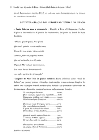 01 André Luiz Mesquita de Lima - Universidade Federal do Acre - UFAC
Barroco - Literatura
diem). Teocentrismo significa DEUS no centro de tudo; Antropocentrismo é o homem
no centro de todas as coisas.
CONTEXTUALIZAÇÃO DOS AUTORES NO TEMPO E NO ESPAÇO
- Bento Teixeira com a prosapopéia - Dirigido a Jorge d’Albuquerque Coelho,
Capitão e Governador da Capitania de Paranambuco, das partes do Brasil da Nova
Lusitânia.
“Olhai o grande gozo e doce glória.
Que tereis quando, postos em descanso,
Contardes esta larga e triste história,
Junto do pátrio lar, seguro e manso.
Que vai da batalha a ter Victória,
O que do Mar inchado a um remanso,
Isso então haverá de vosso estado
Aos males que tiverdes já passado.''
-Gregório de Mato com as poesias satíricas: Ficou conhecido como “Boca do
Inferno” por escrever poemas criticando a igreja católica e seus costumes, Gregório de
Matos teve a coragem de fazer poemas quase eróticos e de questionar o catolicismo na
época em que a Inquisição mandava homens e mulheres para a fogueira.
Na oração que desaterra........................... aterra,
Quer Deus que a quem está o cuidado....... dado
Pregue que a vida é emprestado............... estado,
Mistérios mil que desenterra.................... enterra.
Quem não cuida de si que é terra.............. erra,
Que o alto Rei por afamado..................... amado
E quem lhe assiste ao desvelado............... lado
Da morte ao ar não desaferra.................. aferra.
Quem do mundo a mortal loucura............ cura,
À vontade de Deus sagrada...................... agrada
Firmar-lhe a vida em atadura................... dura.
Ó voz zelosa que dobrada......................... brada,
Já sei que a flor da formosura................... usura
 