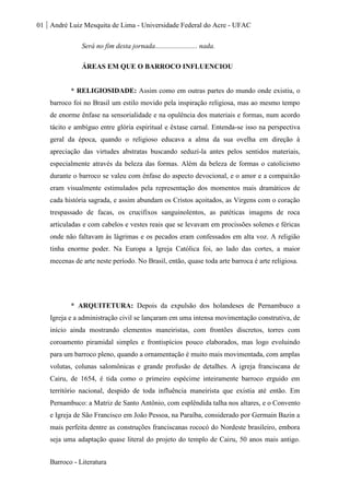 01 André Luiz Mesquita de Lima - Universidade Federal do Acre - UFAC
Barroco - Literatura
Será no fim desta jornada........................ nada.
ÁREAS EM QUE O BARROCO INFLUENCIOU
* RELIGIOSIDADE: Assim como em outras partes do mundo onde existiu, o
barroco foi no Brasil um estilo movido pela inspiração religiosa, mas ao mesmo tempo
de enorme ênfase na sensorialidade e na opulência dos materiais e formas, num acordo
tácito e ambíguo entre glória espiritual e êxtase carnal. Entenda-se isso na perspectiva
geral da época, quando o religioso educava a alma da sua ovelha em direção à
apreciação das virtudes abstratas buscando seduzí-la antes pelos sentidos materiais,
especialmente através da beleza das formas. Além da beleza de formas o catolicismo
durante o barroco se valeu com ênfase do aspecto devocional, e o amor e a compaixão
eram visualmente estimulados pela representação dos momentos mais dramáticos de
cada história sagrada, e assim abundam os Cristos açoitados, as Virgens com o coração
trespassado de facas, os crucifixos sanguinolentos, as patéticas imagens de roca
articuladas e com cabelos e vestes reais que se levavam em procissões solenes e féricas
onde não faltavam às lágrimas e os pecados eram confessados em alta voz. A religião
tinha enorme poder. Na Europa a Igreja Católica foi, ao lado das cortes, a maior
mecenas de arte neste período. No Brasil, então, quase toda arte barroca é arte religiosa.
* ARQUITETURA: Depois da expulsão dos holandeses de Pernambuco a
Igreja e a administração civil se lançaram em uma intensa movimentação construtiva, de
início ainda mostrando elementos maneiristas, com frontões discretos, torres com
coroamento piramidal simples e frontispícios pouco elaborados, mas logo evoluindo
para um barroco pleno, quando a ornamentação é muito mais movimentada, com amplas
volutas, colunas salomônicas e grande profusão de detalhes. A igreja franciscana de
Cairu, de 1654, é tida como o primeiro espécime inteiramente barroco erguido em
território nacional, despido de toda influência maneirista que existia até então. Em
Pernambuco: a Matriz de Santo Antônio, com esplêndida talha nos altares, e o Convento
e Igreja de São Francisco em João Pessoa, na Paraíba, considerado por Germain Bazin a
mais perfeita dentre as construções franciscanas rococó do Nordeste brasileiro, embora
seja uma adaptação quase literal do projeto do templo de Cairu, 50 anos mais antigo.
 