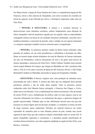01 André Luiz Mesquita de Lima - Universidade Federal do Acre - UFAC
Barroco - Literatura
Em Minas Gerais: a Igreja de Nossa Senhora do Carmo e a originalíssima Igreja de São
Francisco, talvez a obra máxima de Aleijadinho, com torres circulares de coruchéu em
forma de capacete, óculo obturado por relevo, e frontispício imponente; todas estas em
Ouro Preto.
* PINTURA E ESCULTURA: A pintura e a escultura barrocas se
desenvolveram como elementos auxiliares, embora fundamentais, para obtenção do
efeito cenográfico total da arquitetura sagrada que era erguida, todas as especialidades
conjugando esforços em busca de um resultado sinestésico arrebatador, concorde com a
tendência dramática e emocional do período, onde a religião era um aspecto dominante
e a catequese empregava também recursos sensoriais para a evangelização.
- PINTURA: As primeiras pinturas criadas do Brasil foram realizadas sobre
pranchas de madeira, em um estilo protobarroco e subsidiárias à decoração em talha.
Quase ao mesmo tempo artistas holandeses da corte de Maurício de Nassau realizaram
em tela, em Pernambuco, notáveis documentos da terra e da gente local através da
técnica requintada e minuciosa de Frans Post e Albert Eckhout Também neste período
inicial surgem Baltazar de Campos, que chegou ao Maranhão em 1661 e produziu telas
sobre a Vida de Cristo para a sacristia da Igreja de São Francisco Xavier, e João Felipe
Bettendorff, também no Maranhão, decorando as igrejas de Gurupatuba e Inhaúba.
- ESCULTURA: O barroco originou uma vasta produção de estatuária sacra,
disseminada por todo o Brasil. A maioria das obras que nos chegaram deste período
permanece anônima e são de nítida fatura popular. Entre os primeiros autores
conhecidos estão José Eduardo Garcia, português, e Francisco das Chagas, o Cabra,
ambos ativos em Salvador. Com a sedimentação da cultura nacional por volta da metade
do século XVIII e com a multiplicação de artífices cada vez mais capazes, nota-se um
crescente refinamento nas formas e no acabamento das peças, e aparecem imagens de
grande expressividade. Talhados aqui ou não, dificilmente haveria uma casa que não
possuísse ao menos algum santo de devoção esculpido, e a estatuária se tornou um bem
de largo consumo, quase onipresente. Salvador em especial tornou-se um centro
exportador de estatuária para os mais distantes pontos do país, criando uma escola
regional de tanta força que não conheceu solução continuidade senão no século XX. O
genial Aleijadinho representa o coroamento e a derradeira grande manifestação de
escultura barroca brasileira, com obra magistral espalhada na região de Ouro Preto, com
 