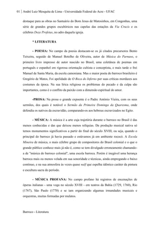 01 André Luiz Mesquita de Lima - Universidade Federal do Acre - UFAC
Barroco - Literatura
destaque para as obras no Santuário do Bom Jesus de Matosinhos, em Congonhas, uma
série de grandes grupos escultóricos nas capelas das estações da Via Crucis e os
célebres Doze Profetas, no adro daquela igreja.
* LITERATURA
- POESIA: No campo da poesia destacam-se os já citados precursores Bento
Teixeira, seguido de Manuel Botelho de Oliveira, autor de Música do Parnaso, o
primeiro livro impresso de autor nascido no Brasil, uma coletânea de poemas em
português e espanhol em rigorosa orientação cultista e conceptista, e mais tarde o frei
Manuel de Santa Maria, da escola camoniana. Mas o maior poeta do barroco brasileiro é
Gregório de Matos, Foi apelidado de O Boca do Inferno por suas críticas mordazes aos
costumes da época. Na sua lírica religiosa os problemas do pecado e da culpa são
importantes, como é o conflito da paixão com a dimensão espiritual do amor.
-PROSA: Na prosa o grande expoente é o Padre António Vieira, com os seus
sermões, dos quais é notável o Sermão da Primeira Dominga da Quaresma, onde
defendia os nativos da escravidão, comparando-os aos hebreus escravizados no Egito.
- MÚSICA: A música é a arte cuja trajetória durante o barroco no Brasil é das
menos conhecidas e das que deixou menos relíquias. Da produção musical nativa só
temos monumentos significativos a partir do final do século XVIII, ou seja, quando o
principal do barroco já havia passado e estávamos já em ambiente rococó. A Escola
Mineira de música, o mais célebre grupo de compositores do Brasil colonial e o que o
grande público conhece mais já não é, como se tem divulgado erroneamente chamando-
a de "música do barroco colonial", uma escola barroca. Porém é inegável uma herança
barroca mais ou menos velada em sua sonoridade e técnicas, ainda empregando o baixo
contínuo, e na sua atmosfera às vezes quase naïf que espelha idêntico caráter da pintura
e escultura sacra do período.
- MÚSICA PROFANA: No campo profano há registros de encenações de
óperas italianas - uma voga no século XVIII - em teatros da Bahia (1729, 1760), Rio
(1767), São Paulo (1770) e se iam organizando algumas irmandades musicais e
orquestras, muitas formadas por mulatos.
 