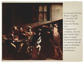 La vocación de San Mateo. Capilla Contarelli, San Luuis de los franceses Roma. 1600. Composición compleja, una vez más donde la luz juega un papel importantísimo en la construcción de espacio abriendo las puertas al tenebrismo. 