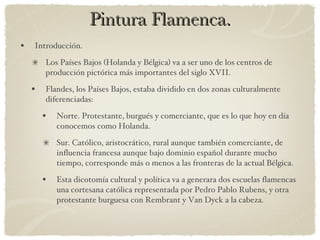 Pintura Flamenca. Introducción. Los Países Bajos (Holanda y Bélgica) va a ser uno de los centros de producción pictórica más importantes del siglo XVII. Flandes, los Países Bajos, estaba dividido en dos zonas culturalmente diferenciadas: Norte. Protestante, burgués y comerciante, que es lo que hoy en día conocemos como Holanda. Sur. Católico, aristocrático, rural aunque también comerciante, de influencia francesa aunque bajo dominio español durante mucho tiempo, corresponde más o menos a las fronteras de la actual Bélgica. Esta dicotomía cultural y política va a generara dos escuelas flamencas una cortesana católica representada por Pedro Pablo Rubens, y otra protestante burguesa con Rembrant y Van Dyck a la cabeza. 