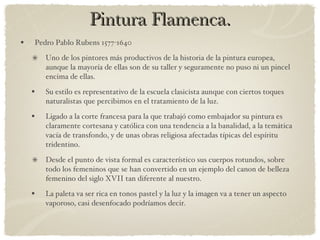 Pintura Flamenca. Pedro Pablo Rubens 1577-1640 Uno de los pintores más productivos de la historia de la pintura europea, aunque la mayoría de ellas son de su taller y seguramente no puso ni un pincel encima de ellas. Su estilo es representativo de la escuela clasicista aunque con ciertos toques naturalistas que percibimos en el tratamiento de la luz. Ligado a la corte francesa para la que trabajó como embajador su pintura es claramente cortesana y católica con una tendencia a la banalidad, a la temática vacía de transfondo, y de unas obras religiosa afectadas típicas del espíritu tridentino. Desde el punto de vista formal es característico sus cuerpos rotundos, sobre todo los femeninos que se han convertido en un ejemplo del canon de belleza femenino del siglo XVII tan diferente al nuestro. La paleta va ser rica en tonos pastel y la luz y la imagen va a tener un aspecto vaporoso, casi desenfocado podríamos decir. 