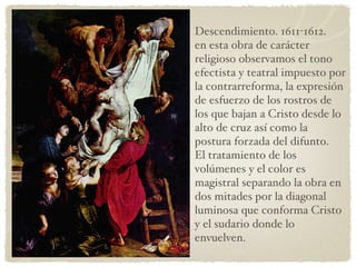 Descendimiento. 1611-1612. en esta obra de carácter religioso observamos el tono efectista y teatral impuesto por la contrarreforma, la expresión de esfuerzo de los rostros de los que bajan a Cristo desde lo alto de cruz así como la postura forzada del difunto. El tratamiento de los volúmenes y el color es magistral separando la obra en dos mitades por la diagonal luminosa que conforma Cristo y el sudario donde lo envuelven. 