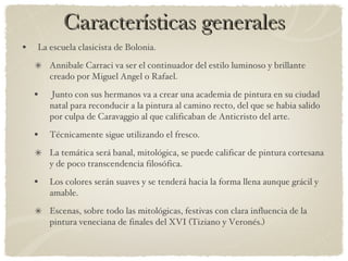 Características generales La escuela clasicista de Bolonia. Annibale Carraci va ser el continuador del estilo luminoso y brillante creado por Miguel Angel o Rafael. Junto con sus hermanos va a crear una academia de pintura en su ciudad natal para reconducir a la pintura al camino recto, del que se habia salido por culpa de Caravaggio al que calificaban de Anticristo del arte. Técnicamente sigue utilizando el fresco. La temática será banal, mitológica, se puede calificar de pintura cortesana y de poco transcendencia filosófica. Los colores serán suaves y se tenderá hacia la forma llena aunque grácil y amable. Escenas, sobre todo las mitológicas, festivas con clara influencia de la pintura veneciana de finales del XVI (Tiziano y Veronés.) 
