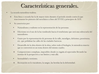 Características generales. La escuela naturalista-realista. Esta línea o escuela fue la de mayor éxito durante el periodo siendo contra la que reaccionaran los pintores del neoclásico a fines del XVIII y principios de XIX. Se caracteriza por: Naturalismo y realismo en la representación de las personas. Efectismo en el uso de la luz tendiendo hacia el tenebrismo que será una subescuela del naturalismo. Gusto por la representación de personas de la calle, mendigos, deformes, prostitutas, etc. que poblaban las calles de las ciudades barrocas. Desarrollo de la obra dentro de la obra, sobre todo el bodegón, la naturaleza muerta que se convertirá en un tema dentro del mismo cuadro. Composiciones complejas, imposibles donde se engaña al espectador llevando las normas de la perspectiva a sus límites y más allá. Sensualidad y erotismo. Recreación en lo truculento, la sangre, las heridas las la deformidad. 