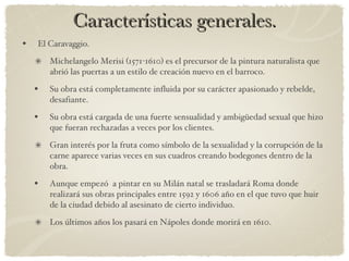 Características generales. El Caravaggio. Michelangelo Merisi (1571-1610) es el precursor de la pintura naturalista que abrió las puertas a un estilo de creación nuevo en el barroco. Su obra está completamente influida por su carácter apasionado y rebelde, desafiante. Su obra está cargada de una fuerte sensualidad y ambigüedad sexual que hizo que fueran rechazadas a veces por los clientes. Gran interés por la fruta como símbolo de la sexualidad y la corrupción de la carne aparece varias veces en sus cuadros creando bodegones dentro de la obra. Aunque empezó  a pintar en su Milán natal se trasladará Roma donde realizará sus obras principales entre 1592 y 1606 año en el que tuvo que huir de la ciudad debido al asesinato de cierto individuo. Los últimos años los pasará en Nápoles donde morirá en 1610.  
