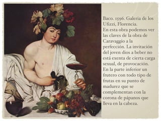 Baco. 1596. Galeria de los Ufizzi, Florencia. En esta obra podemos ver las claves de la obra de Caravaggio a la perfección. La invitación del joven dios a beber no está exenta de cierta carga sexual, de provocación. En la parte inferior un frutero con todo tipo de frutas en su punto de madurez que se complementan con la corona de pápanos que lleva en la cabeza. 