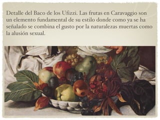 Detalle del Baco de los Ufizzi. Las frutas en Caravaggio son un elemento fundamental de su estilo donde como ya se ha señalado se combina el gusto por la naturalezas muertas como la alusión sexual. 