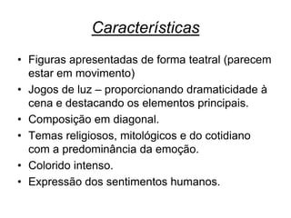 Características
• Figuras apresentadas de forma teatral (parecem
estar em movimento)
• Jogos de luz – proporcionando dramaticidade à
cena e destacando os elementos principais.
• Composição em diagonal.
• Temas religiosos, mitológicos e do cotidiano
com a predominância da emoção.
• Colorido intenso.
• Expressão dos sentimentos humanos.

 