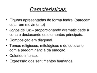 Características
• Figuras apresentadas de forma teatral (parecem
estar em movimento)
• Jogos de luz – proporcionando dramaticidade à
cena e destacando os elementos principais.
• Composição em diagonal.
• Temas religiosos, mitológicos e do cotidiano
com a predominância da emoção.
• Colorido intenso.
• Expressão dos sentimentos humanos.
 