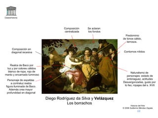 Claseshistoria Historia del Arte © 2006 Guillermo Méndez Zapata Diego Rodríguez da Silva y  Velázquez Los borrachos Naturalismo de personajes: estado de embriaguez, actitudes Desvergonzadas, gusto por lo feo, ropajes del s. XVII Personaje de espaldas a contraluz realza figura iluminada de Baco. Además crea mayor profundidad en diagonal Composición centralizada Se aclaran los fondos Realce de Baco por luz y por colores cálidos blanco de ropa, rojo de manto y encarnado luminoso Contornos nítidos Predominio de tonos cálido, terrosos.  Composición en diagonal recesiva 