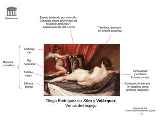 Claseshistoria Historia del Arte © 2006 Guillermo Méndez Zapata Diego Rodríguez da Silva y  Velázquez Venus del espejo Composición basada en diagonal curva (símbolo relajación) Temática: desnudo en pintura española Sensualidad y erotismo Formas curvas Riqueza cromática Cortinaje rojo Piel  nacarada Tafetán negro Sábana blanca Espejo sostenido por amorcillo: Contraste rostro difuminado, de facciones groseras y belleza rotunda del cuerpo 
