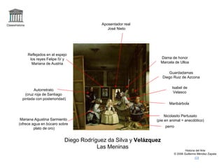 Claseshistoria Historia del Arte © 2006 Guillermo Méndez Zapata Diego Rodríguez da Silva y  Velázquez Las Meninas perro Nicolasito Pertusato (pie en animal = anecdótico) Maribárbola Mariana Agustina Sarmiento (ofrece agua en búcaro sobre plato de oro) Autorretrato (cruz roja de Santiago pintada con posterioridad) Reflejados en el espejo los reyes Felipe IV y Mariana de Austria Aposentador real  José Nieto Dama de honor Marcela de Ulloa Guardadamas Diego Ruiz de Azcona Isabel de Velasco 