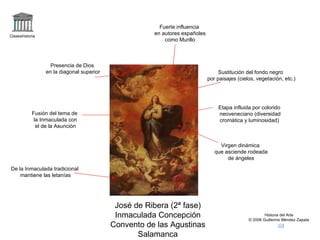 Claseshistoria Historia del Arte © 2006 Guillermo Méndez Zapata José de Ribera (2ª fase) Inmaculada Concepción Convento de las Agustinas Salamanca Fusión del tema de la Inmaculada con el de la Asunción De la Inmaculada tradicional mantiene las letanías Virgen dinámica que asciende rodeada de ángeles Presencia de Dios en la diagonal superior Etapa influida por colorido neoveneciano (diversidad cromática y luminosidad) Fuerte influencia en autores españoles como Murillo Sustitución del fondo negro por paisajes (cielos, vegetación, etc.) 