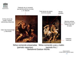 Claseshistoria Historia del Arte © 2006 Guillermo Méndez Zapata Bartolomé Esteban Murillo Niños comiendo empanadas (periodo vaporoso) Niños comiendo uvas y melón (periodo frío ) Captación de un momento que permite adivinar el antes y  el  después Color más transparente y  difuminado Calidades matéricas Mancha verdosa sobre fondo oscuro realzan niño con el melón Un foco de luz da unidad, creando volúmenesy distancias Trata temas de miseria de forma amable Mirada cómplice 