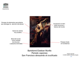 Claseshistoria Historia del Arte © 2006 Guillermo Méndez Zapata Bartolomé Esteban Murillo Periodo vaporoso San Francisco abrazando al crucificado Paisaje simple en la distancia Inscripición en latín sobre renuncia a bienes del mundo Bola del mundo como símbolo de renuncia a placeres terrenales Gama de colores muy austera Escasez de elementos secundarios que distraigan la  atención del abrazo 