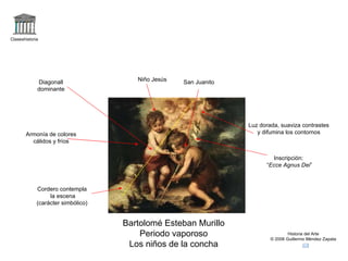 Claseshistoria Historia del Arte © 2006 Guillermo Méndez Zapata Bartolomé Esteban Murillo Periodo vaporoso Los niños de la concha Niño Jesús San Juanito Luz dorada, suaviza contrastes y difumina los contornos Cordero contempla la escena (carácter simbólico) Inscripción: “ Ecce Agnus Dei ” Armonía de colores cálidos y fríos Diagonall dominante 